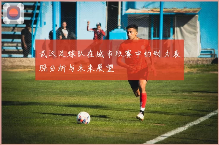 武汉足球队在城市联赛中的耐力表现分析与未来展望
