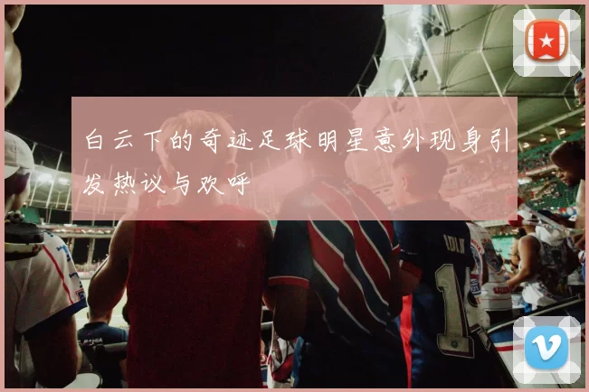 白云下的奇迹足球明星意外现身引发热议与欢呼