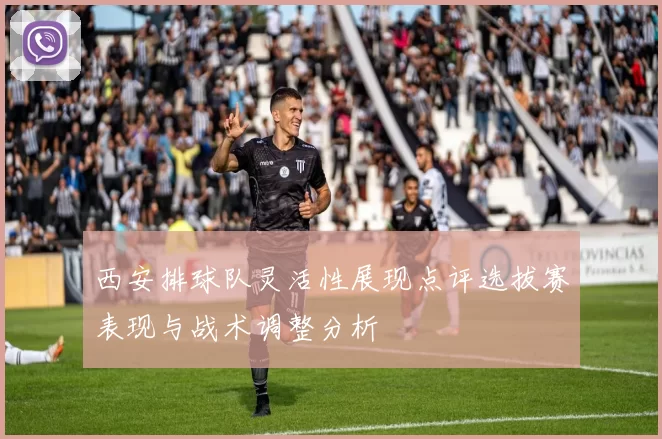 西安排球队灵活性展现点评选拔赛表现与战术调整分析