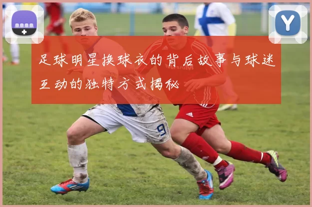 足球明星换球衣的背后故事与球迷互动的独特方式揭秘