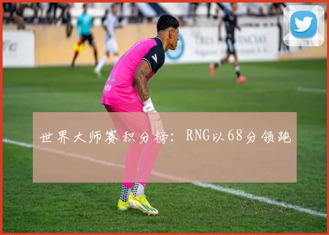 世界大师赛积分榜：RNG以68分领跑